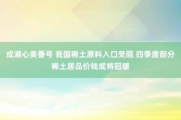 成濑心美番号 我国稀土原料入口受阻 四季度部分稀土居品价钱或将回暖