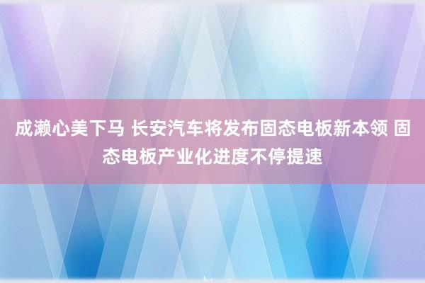 成濑心美下马 长安汽车将发布固态电板新本领 固态电板产业化进度不停提速