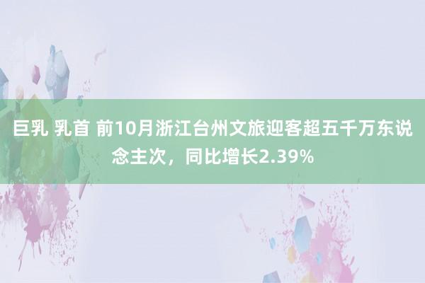 巨乳 乳首 前10月浙江台州文旅迎客超五千万东说念主次，同比增长2.39%