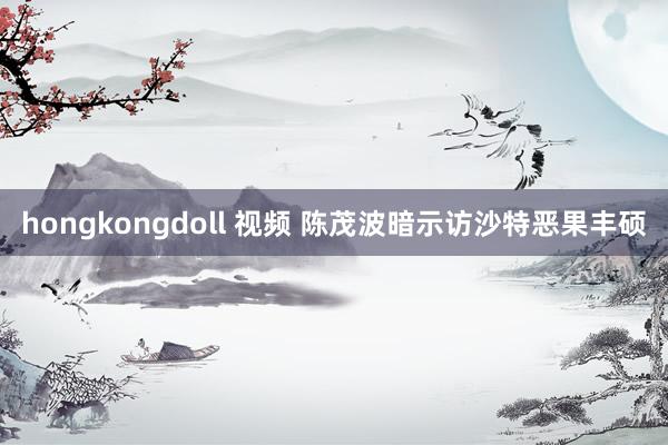 hongkongdoll 视频 陈茂波暗示访沙特恶果丰硕