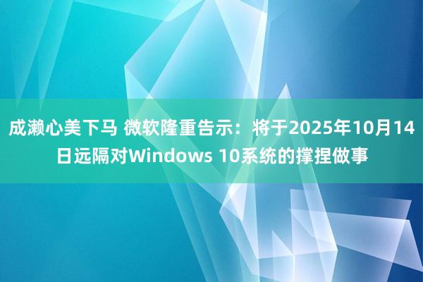 成濑心美下马 微软隆重告示：将于2025年10月14日远隔对Windows 10系统的撑捏做事