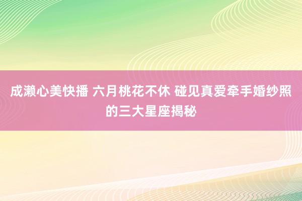 成濑心美快播 六月桃花不休 碰见真爱牵手婚纱照的三大星座揭秘