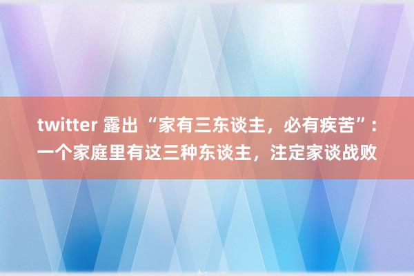 twitter 露出 “家有三东谈主，必有疾苦”：一个家庭里有这三种东谈主，注定家谈战败