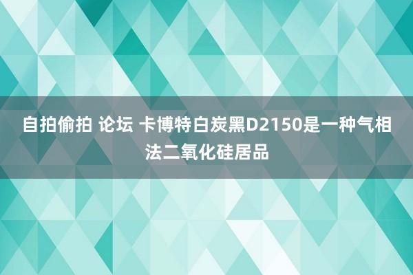 自拍偷拍 论坛 卡博特白炭黑D2150是一种气相法二氧化硅居品