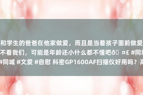 和学生的爸爸在他家做爱，而且是当着孩子面前做爱，太刺激了，孩子完全不看我们，可能是年龄还小什么都不懂吧🤣 #同城 #文爱 #自慰 科密GP1600AF扫描仪好用吗？高效办公的智能聘请