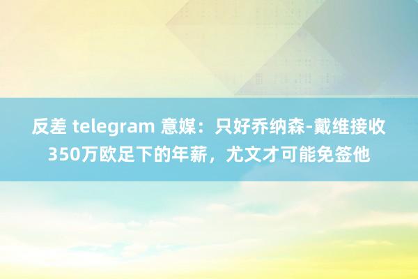 反差 telegram 意媒：只好乔纳森-戴维接收350万欧足下的年薪，尤文才可能免签他