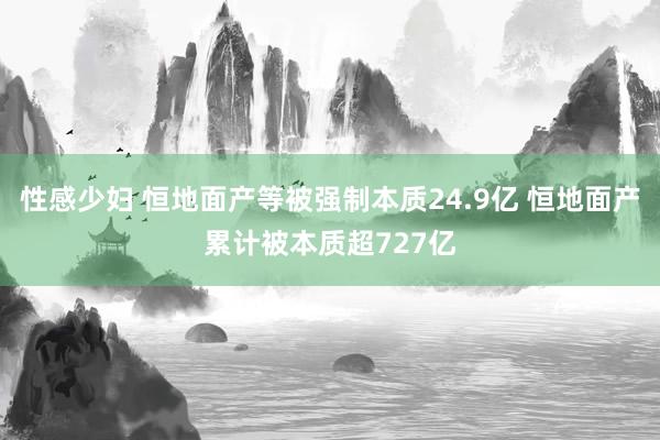 性感少妇 恒地面产等被强制本质24.9亿 恒地面产累计被本质超727亿