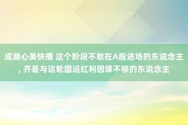 成濑心美快播 这个阶段不敢在A股进场的东说念主, 齐是与这轮国运红利因缘不够的东