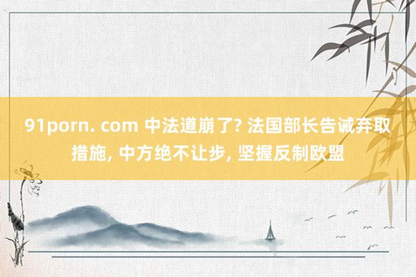 91porn. com 中法道崩了? 法国部长告诫弃取措施, 中方绝不让步, 坚