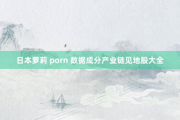 日本萝莉 porn 数据成分产业链见地股大全