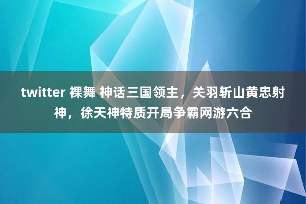 twitter 裸舞 神话三国领主，关羽斩山黄忠射神，徐天神特质开局争霸网游六合