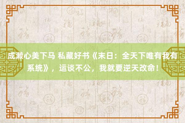 成濑心美下马 私藏好书《末日：全天下唯有我有系统》，运谈不公，我就要逆天改命！