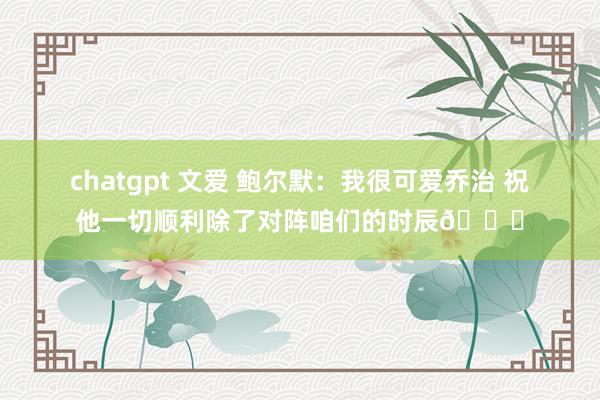 chatgpt 文爱 鲍尔默：我很可爱乔治 祝他一切顺利除了对阵咱们的时辰😅