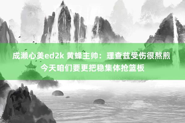 成濑心美ed2k 黄蜂主帅：理查兹受伤很熬煎 今天咱们要更把稳集体抢篮板