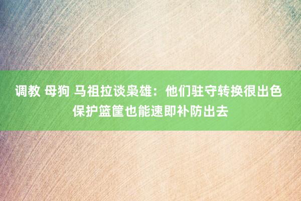 调教 母狗 马祖拉谈枭雄：他们驻守转换很出色 保护篮筐也能速即补防出去