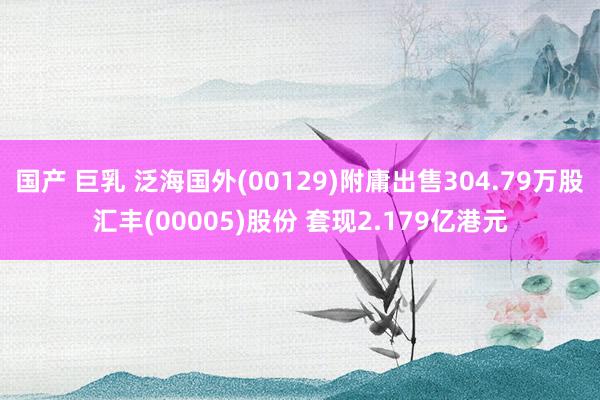 国产 巨乳 泛海国外(00129)附庸出售304.79万股汇丰(00005)股份 套现2.179亿港元