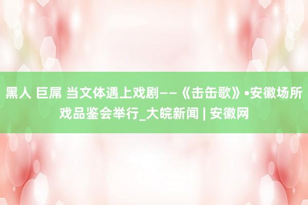 黑人 巨屌 当文体遇上戏剧——《击缶歌》•安徽场所戏品鉴会举行_大皖新闻 | 安徽网