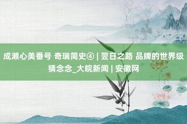 成濑心美番号 奇瑞简史④ | 翌日之路 品牌的世界级猜念念_大皖新闻 | 安徽网