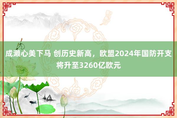 成濑心美下马 创历史新高，欧盟2024年国防开支将升至3260亿欧元