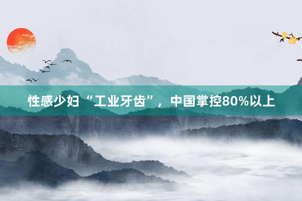 性感少妇 “工业牙齿”，中国掌控80%以上