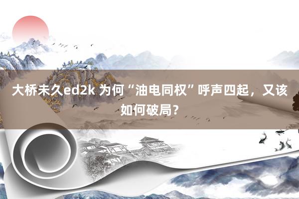 大桥未久ed2k 为何“油电同权”呼声四起，又该如何破局？