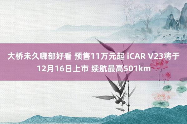 大桥未久哪部好看 预售11万元起 iCAR V23将于12月16日上市 续航最高501km