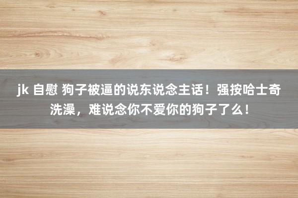 jk 自慰 狗子被逼的说东说念主话！强按哈士奇洗澡，难说念你不爱你的狗子了么！