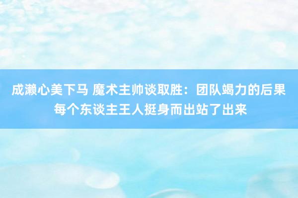 成濑心美下马 魔术主帅谈取胜：团队竭力的后果 每个东谈主王人挺身而出站了出来