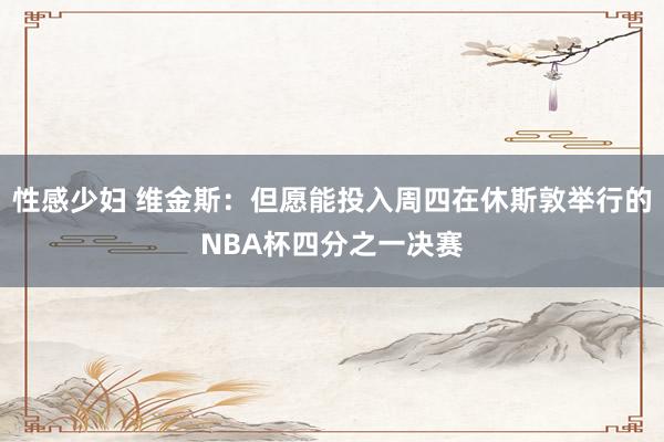 性感少妇 维金斯：但愿能投入周四在休斯敦举行的NBA杯四分之一决赛