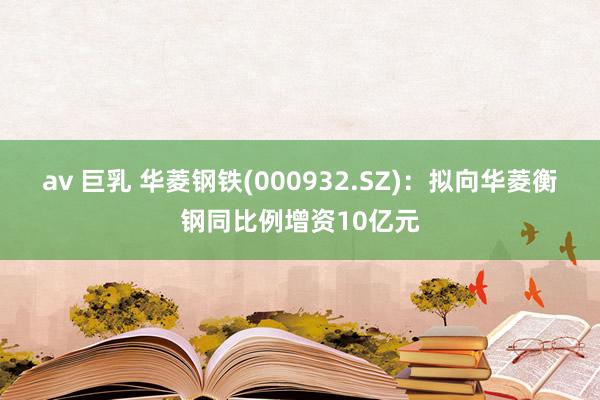 av 巨乳 华菱钢铁(000932.SZ)：拟向华菱衡钢同比例增资10亿元