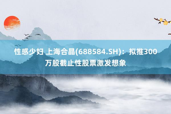 性感少妇 上海合晶(688584.SH)：拟推300万股截止性股票激发想象