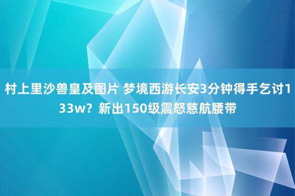 村上里沙兽皇及图片 梦境西游长安3分钟得手乞讨133w？新出150级震怒慈航腰带