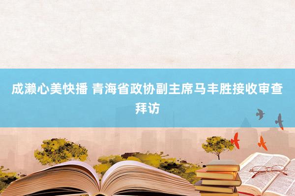 成濑心美快播 青海省政协副主席马丰胜接收审查拜访