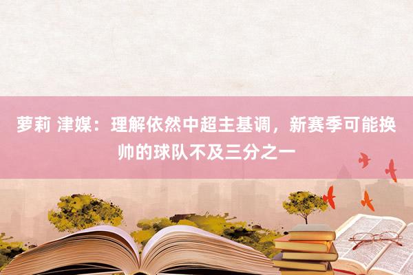 萝莉 津媒：理解依然中超主基调，新赛季可能换帅的球队不及三分之一