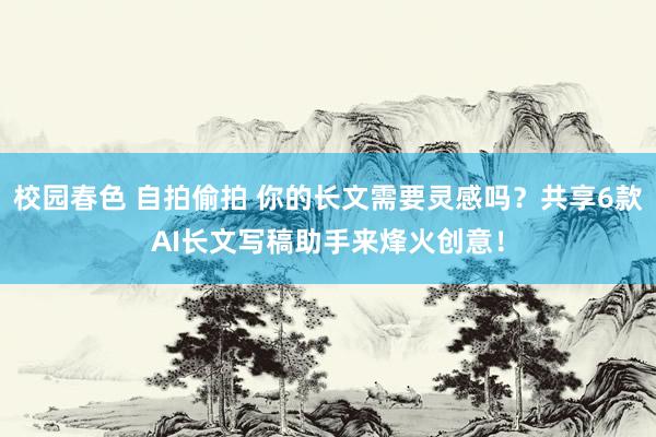 校园春色 自拍偷拍 你的长文需要灵感吗？共享6款AI长文写稿助手来烽火创意！