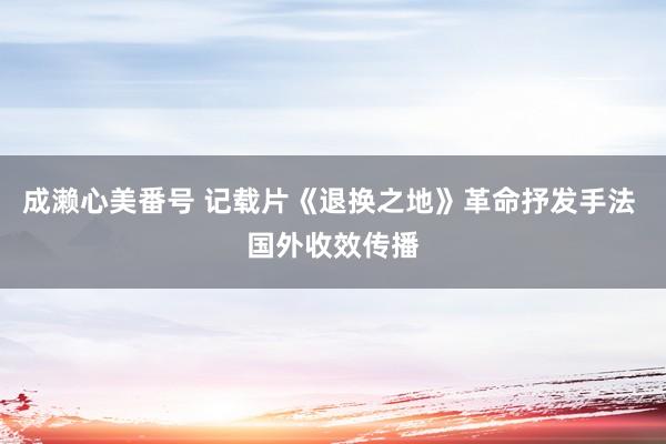 成濑心美番号 记载片《退换之地》革命抒发手法 国外收效传播