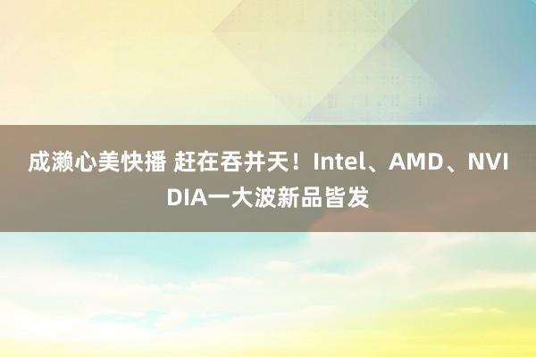 成濑心美快播 赶在吞并天！Intel、AMD、NVIDIA一大波新品皆发