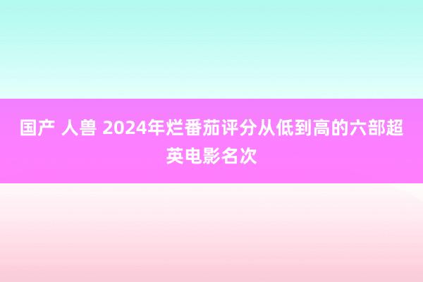 国产 人兽 2024年烂番茄评分从低到高的六部超英电影名次