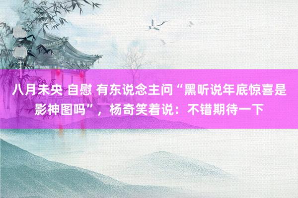 八月未央 自慰 有东说念主问“黑听说年底惊喜是影神图吗”，杨奇笑着说：不错期待一