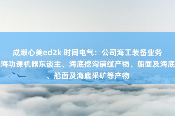 成濑心美ed2k 时间电气：公司海工装备业务主要包括深海功课机器东谈主、海底挖沟