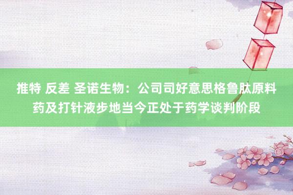 推特 反差 圣诺生物：公司司好意思格鲁肽原料药及打针液步地当今正处于药学谈判阶段