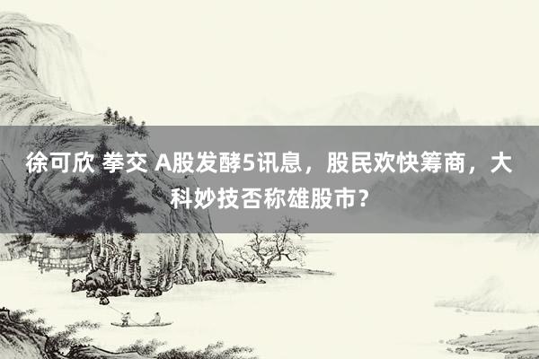 徐可欣 拳交 A股发酵5讯息，股民欢快筹商，大科妙技否称雄股市？