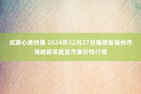 成濑心美快播 2024年12月27日福建省福州市海峡蔬菜批发市集价钱行情