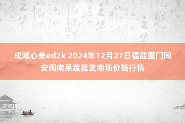 成濑心美ed2k 2024年12月27日福建厦门同安闽南果蔬批发商场价钱行情