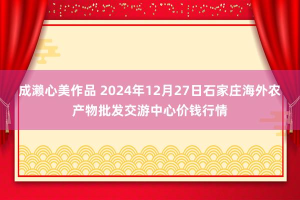 成濑心美作品 2024年12月27日石家庄海外农产物批发交游中心价钱行情