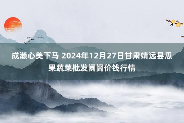 成濑心美下马 2024年12月27日甘肃靖远县瓜果蔬菜批发阛阓价钱行情