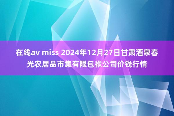 在线av miss 2024年12月27日甘肃酒泉春光农居品市集有限包袱公司价钱