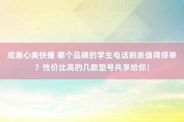 成濑心美快播 哪个品牌的学生电话腕表值得保举？性价比高的几款型号共享给你！