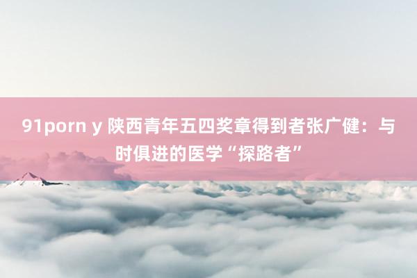 91porn y 陕西青年五四奖章得到者张广健：与时俱进的医学“探路者”