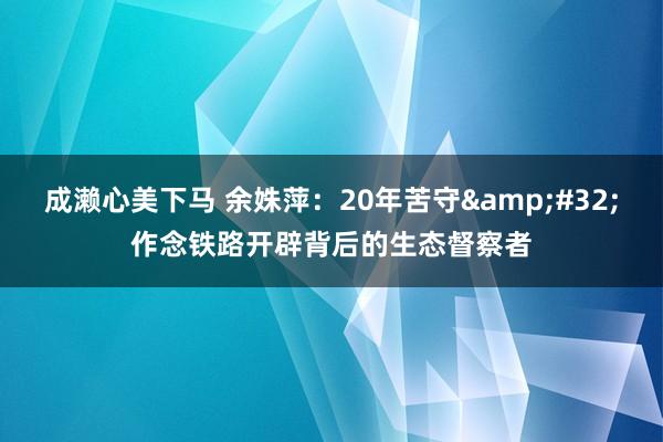 成濑心美下马 余姝萍：20年苦守&#32;作念铁路开辟背后的生态督察者